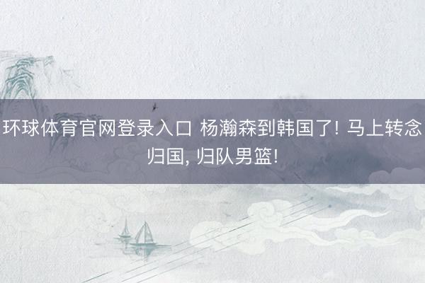 环球体育官网登录入口 杨瀚森到韩国了! 马上转念归国, 归队男篮!